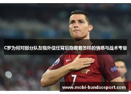 C罗为何对部分队友格外信任背后隐藏着怎样的情感与战术考量