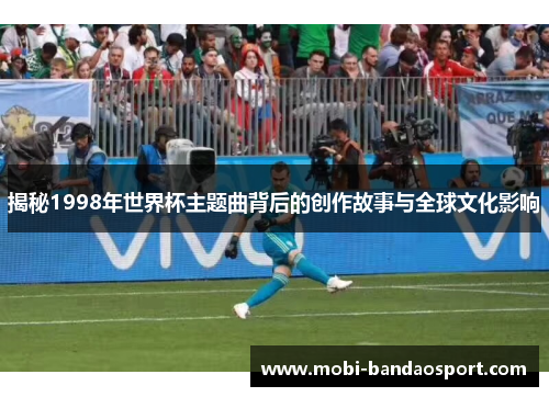 揭秘1998年世界杯主题曲背后的创作故事与全球文化影响 揭秘1998年世界杯主题曲背后的创作故事与全球文化影响