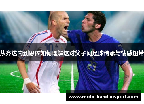 从齐达内到恩佐如何理解这对父子间足球传承与情感纽带 从齐达内到恩佐如何理解这对父子间足球传承与情感纽带