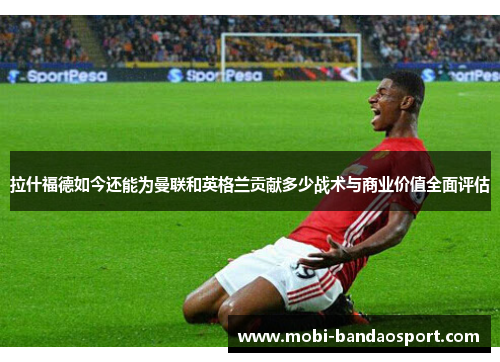 拉什福德如今还能为曼联和英格兰贡献多少战术与商业价值全面评估