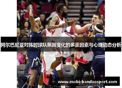 阿尔巴尼亚对阵时球队氛围变化的多重因素与心理动态分析