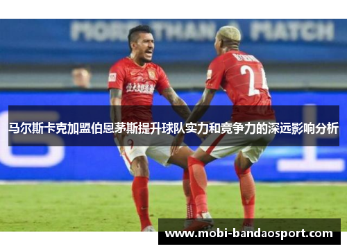 马尔斯卡克加盟伯恩茅斯提升球队实力和竞争力的深远影响分析