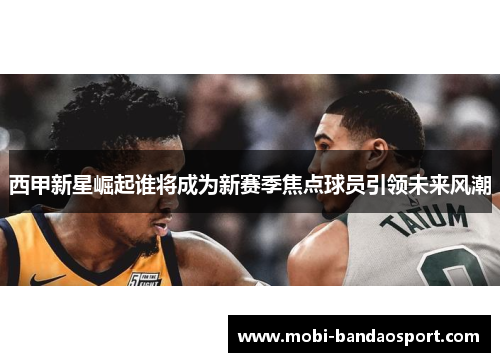 西甲新星崛起谁将成为新赛季焦点球员引领未来风潮