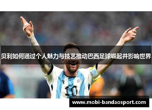 贝利如何通过个人魅力与技艺推动巴西足球崛起并影响世界