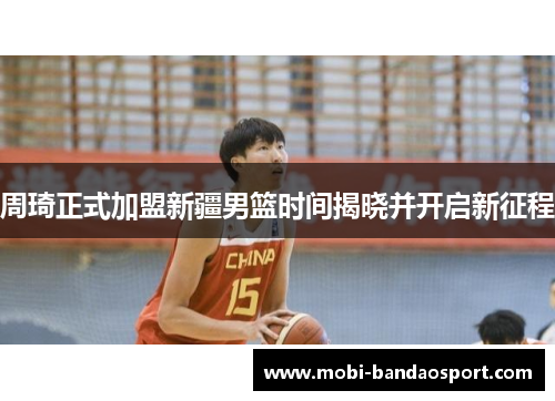 周琦正式加盟新疆男篮时间揭晓并开启新征程
