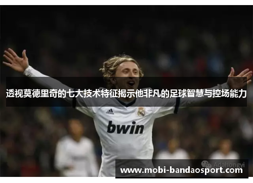 透视莫德里奇的七大技术特征揭示他非凡的足球智慧与控场能力