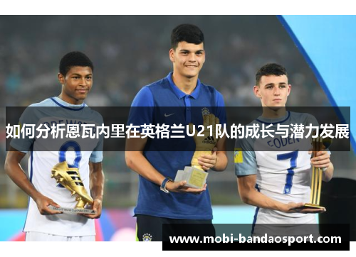 如何分析恩瓦内里在英格兰U21队的成长与潜力发展 如何分析恩瓦内里在英格兰U21队的成长与潜力发展