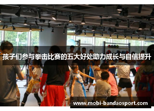 孩子们参与拳击比赛的五大好处助力成长与自信提升 孩子们参与拳击比赛的五大好处助力成长与自信提升