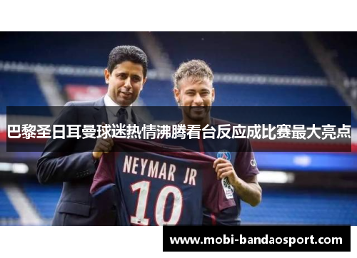 巴黎圣日耳曼球迷热情沸腾看台反应成比赛最大亮点