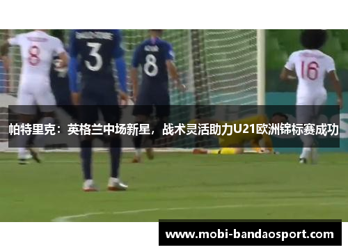 帕特里克:英格兰中场新星,战术灵活助力U21欧洲锦标赛成功 帕特里克:英格兰中场新星,战术灵活助力U21欧洲锦标赛成功